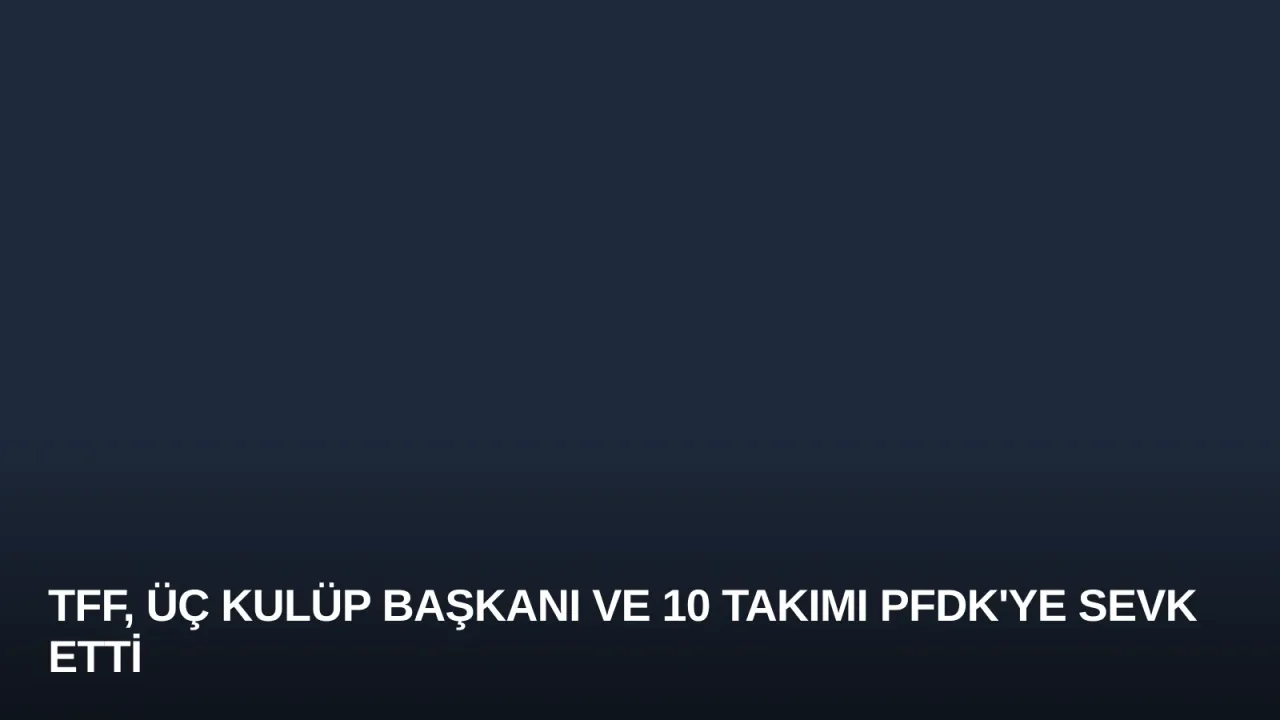 TFF, Üç Kulüp Başkanı ve 10 Takımı PFDK'ye Sevk Etti