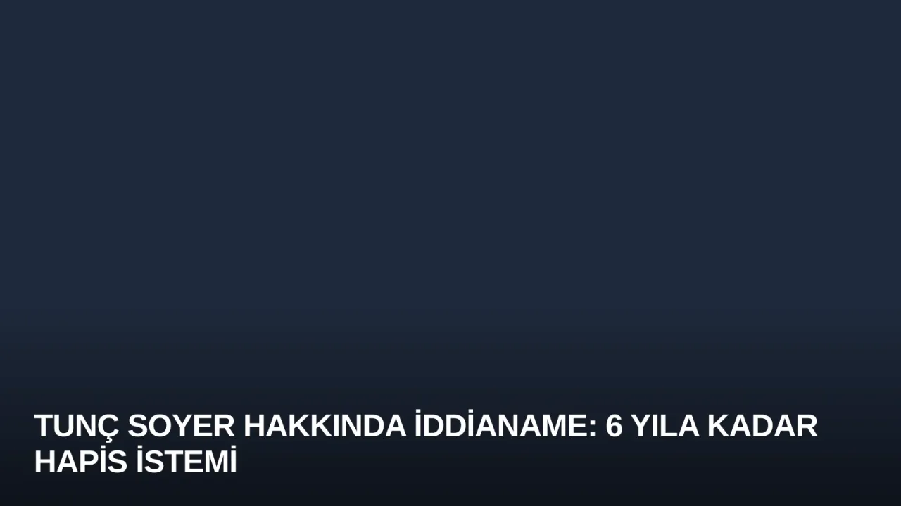 Tunç Soyer Hakkında İddianame: 6 Yıla Kadar Hapis İstemi