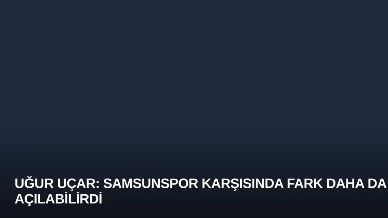 Uğur Uçar: Samsunspor Karşısında Fark Daha da Açılabilirdi
