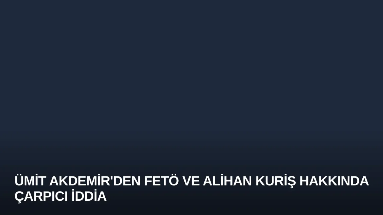 Ümit Akdemir'den FETÖ ve Alihan Kuriş Hakkında Çarpıcı İddia