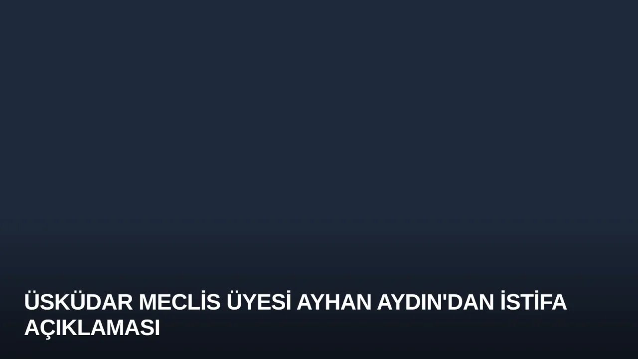 Üsküdar Meclis Üyesi Ayhan Aydın'dan İstifa Açıklaması