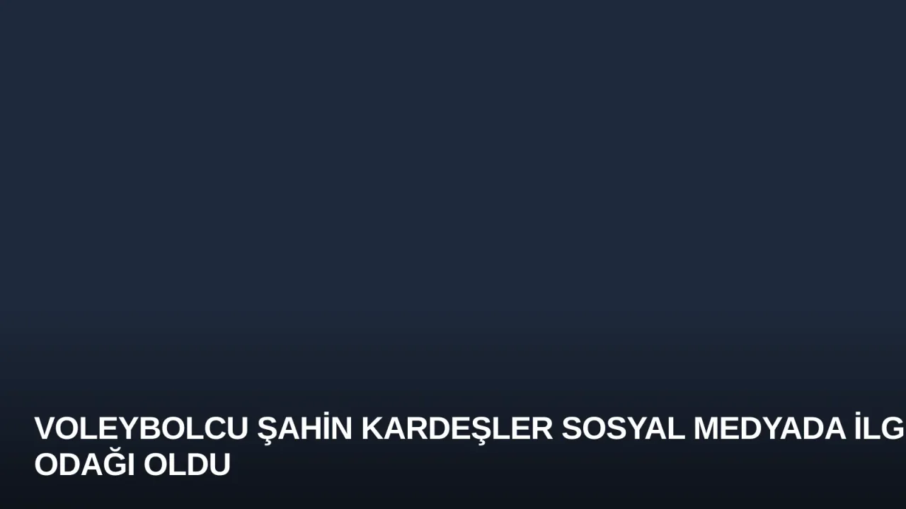 Voleybolcu Şahin Kardeşler Sosyal Medyada İlgi Odağı Oldu