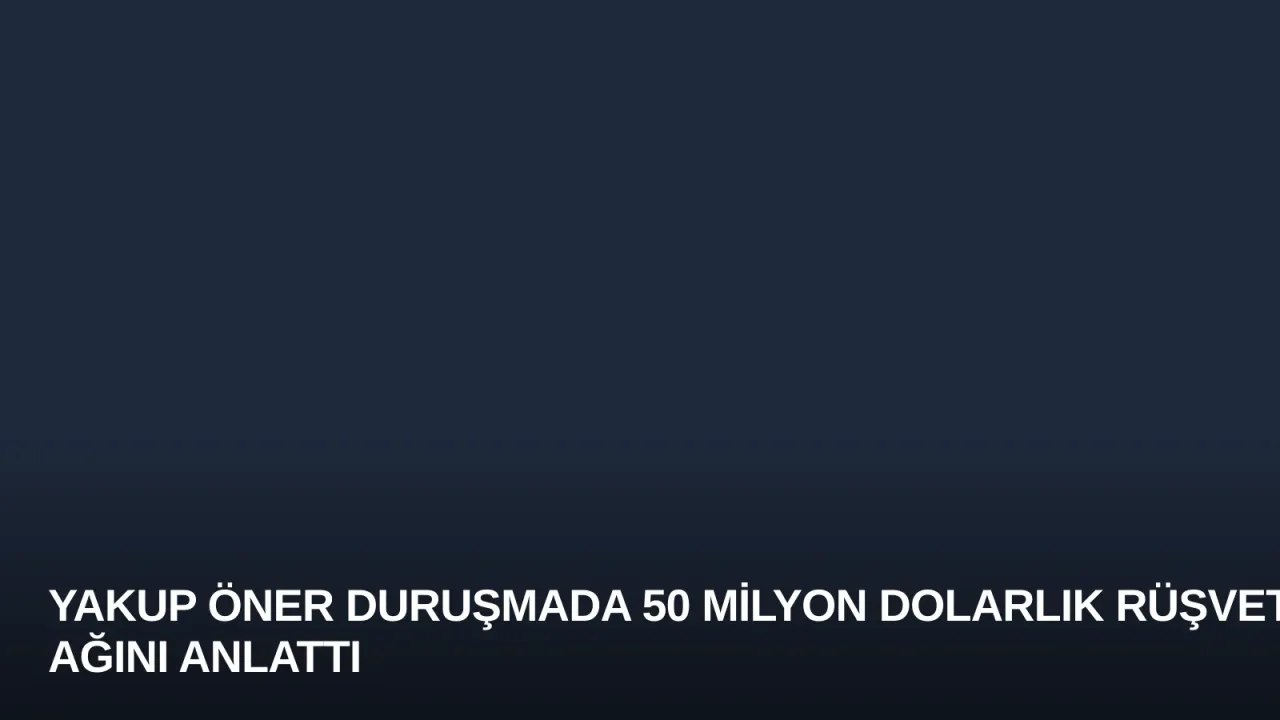 Yakup Öner Duruşmada 50 Milyon Dolarlık Rüşvet Ağını Anlattı