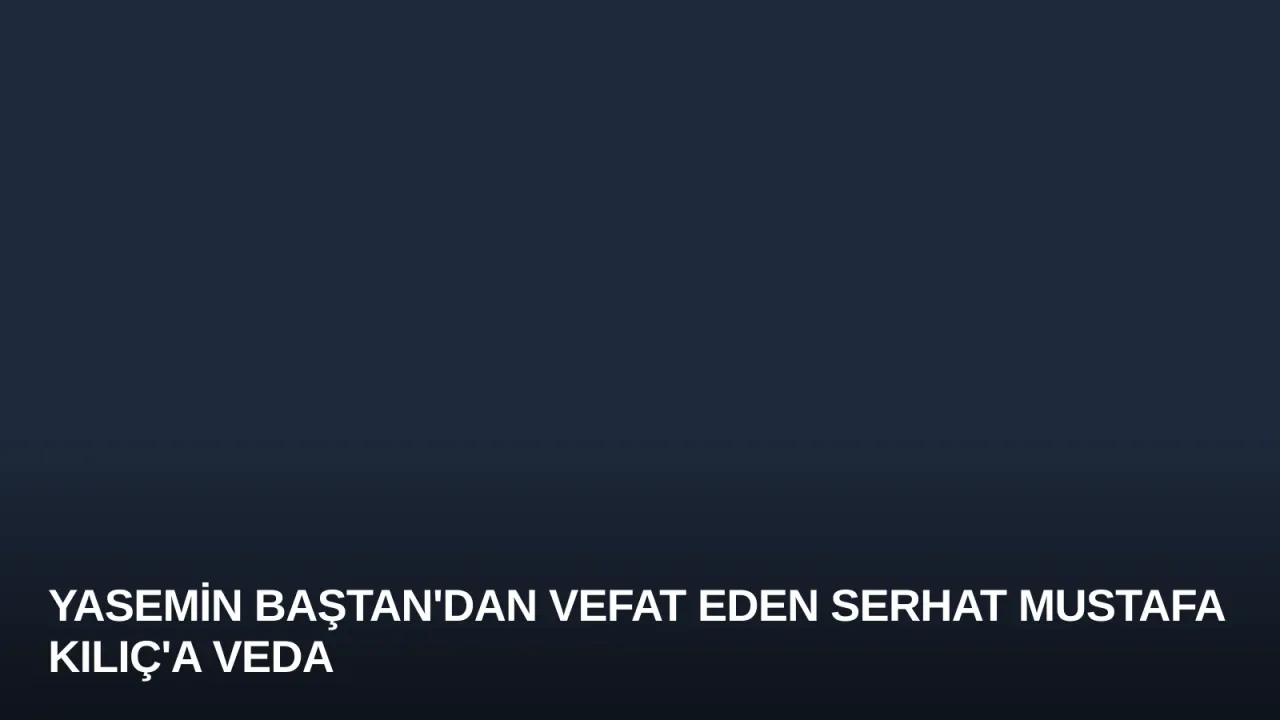 Yasemin Baştan'dan Vefat Eden Serhat Mustafa Kılıç'a Veda