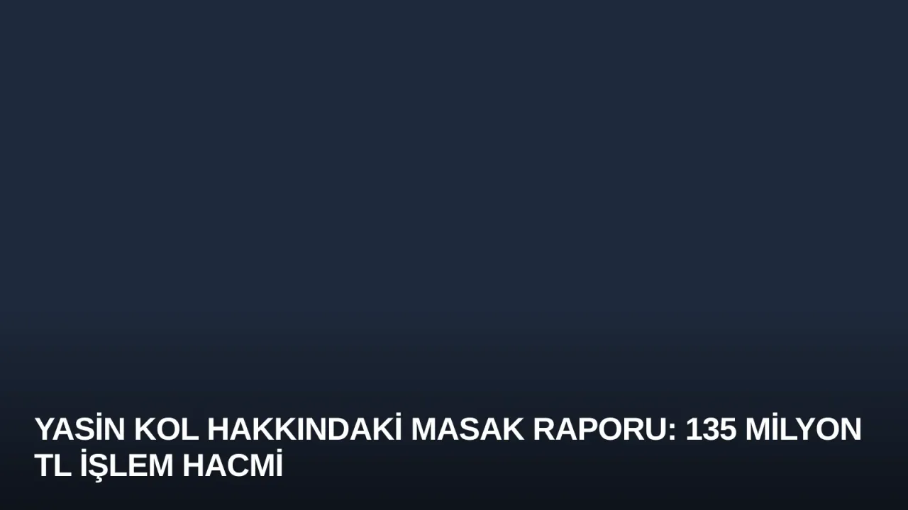 Yasin Kol Hakkındaki MASAK Raporu: 135 Milyon TL İşlem Hacmi