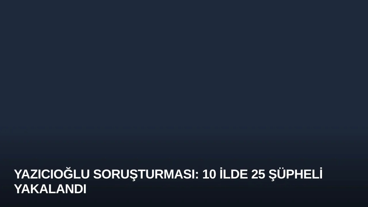 Yazıcıoğlu Soruşturması: 10 İlde 25 Şüpheli Yakalandı