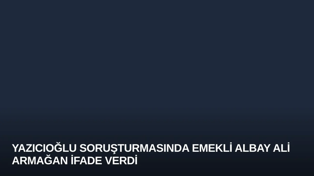 Yazıcıoğlu Soruşturmasında Emekli Albay Ali Armağan İfade Verdi
