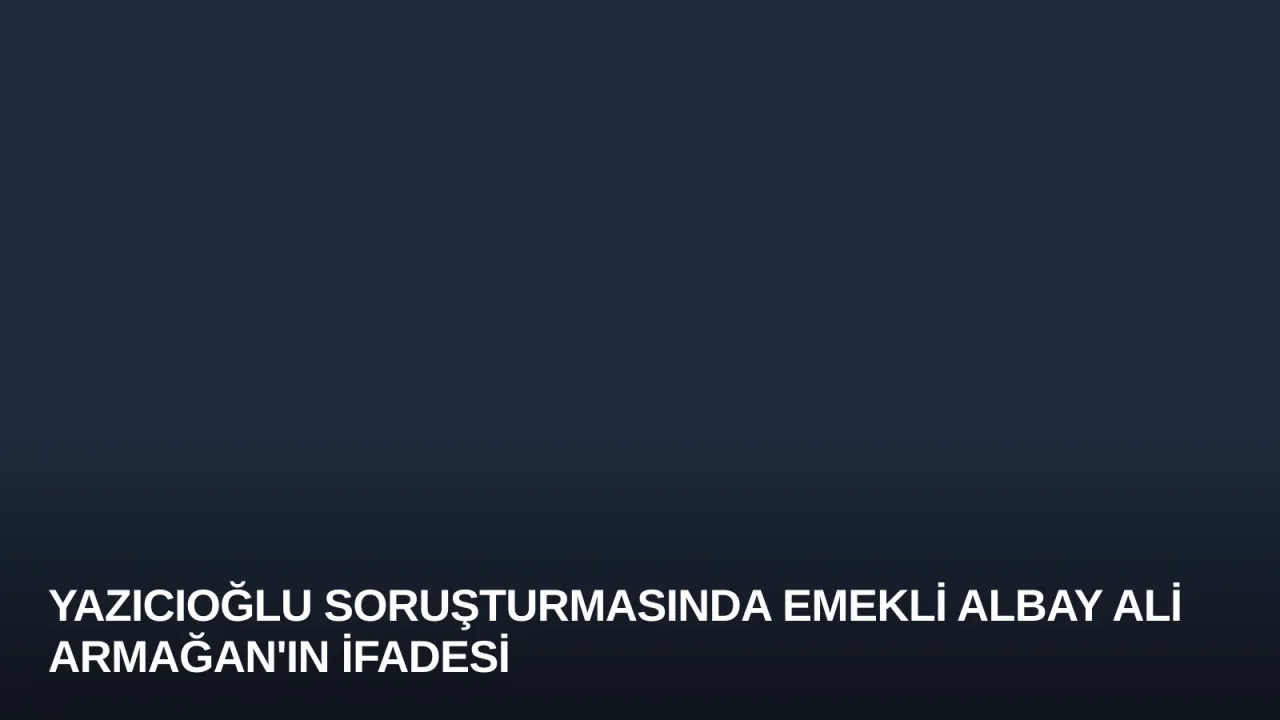 Yazıcıoğlu Soruşturmasında Emekli Albay Ali Armağan'ın İfadesi