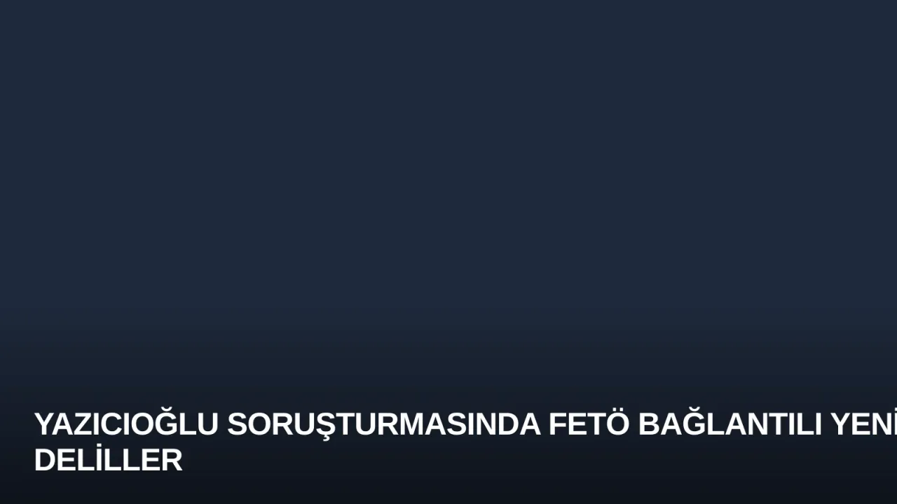 Yazıcıoğlu Soruşturmasında FETÖ Bağlantılı Yeni Deliller