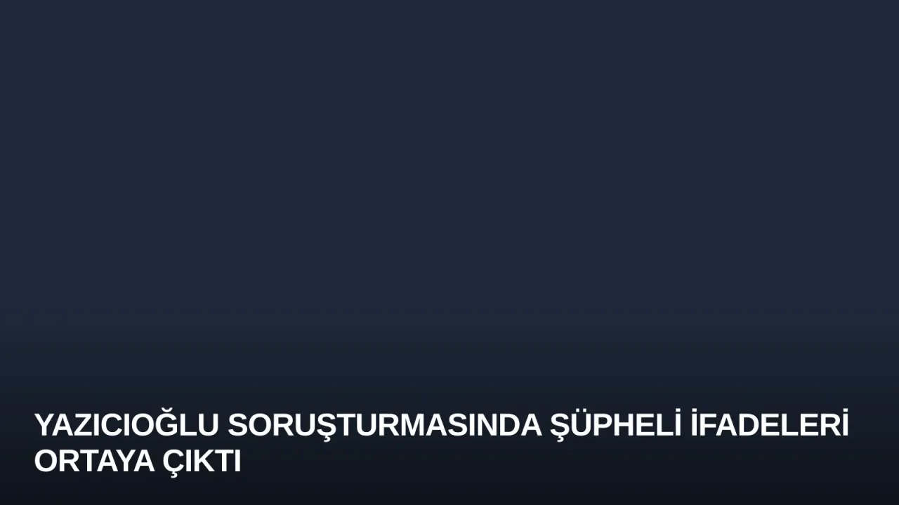 Yazıcıoğlu Soruşturmasında Şüpheli İfadeleri Ortaya Çıktı
