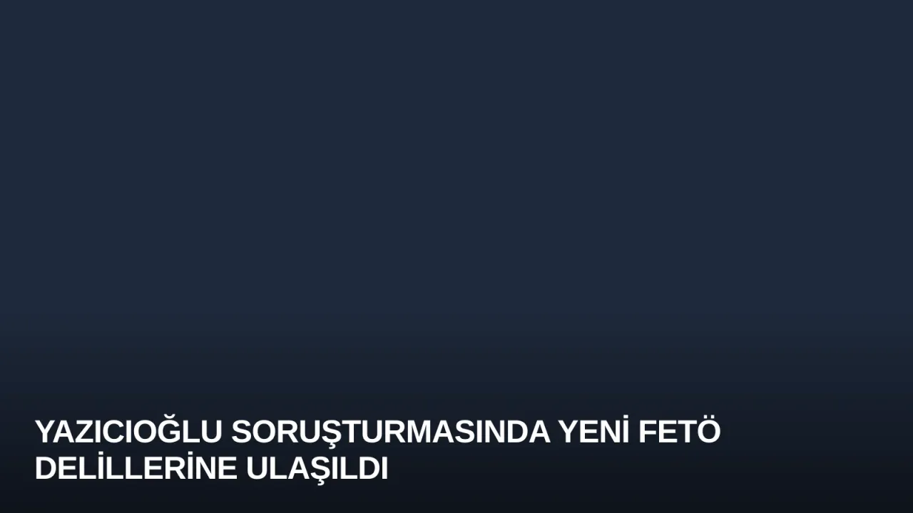 Yazıcıoğlu Soruşturmasında Yeni FETÖ Delillerine Ulaşıldı