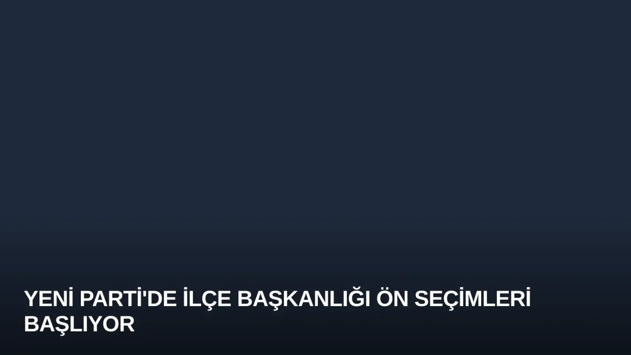 YENİ Parti'de İlçe Başkanlığı Ön Seçimleri Başlıyor