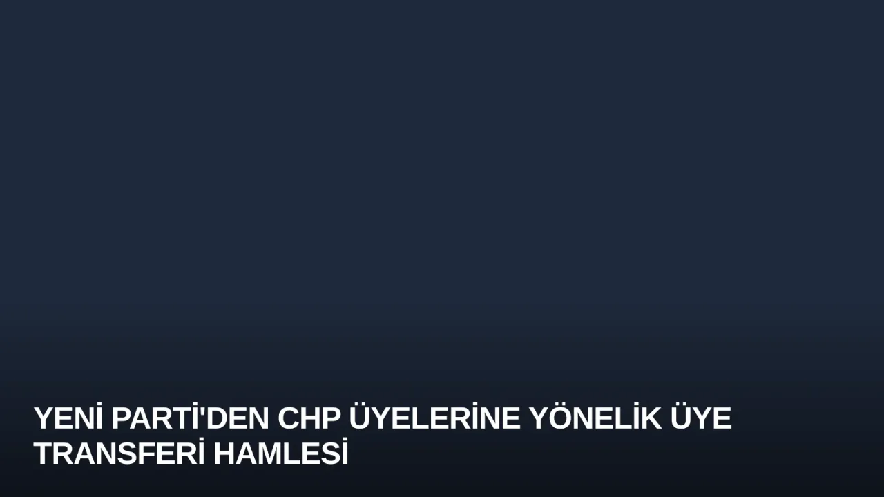 Yeni Parti'den CHP Üyelerine Yönelik Üye Transferi Hamlesi